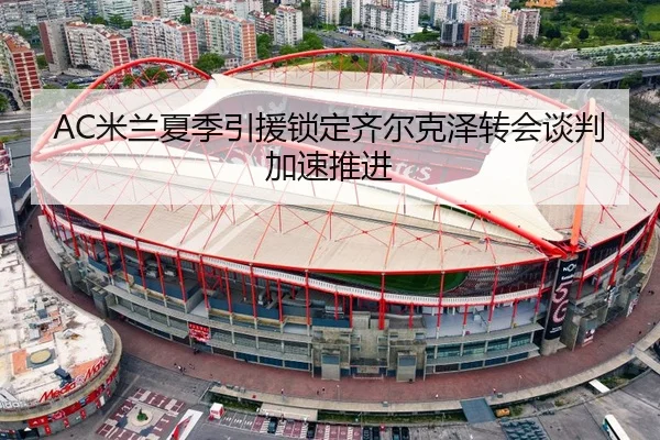 AC米兰夏季引援锁定齐尔克泽转会谈判加速推进
